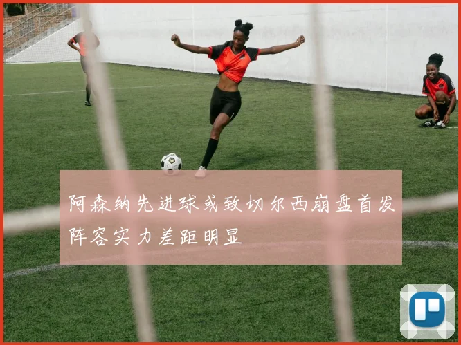 阿森纳先进球或致切尔西崩盘首发阵容实力差距明显