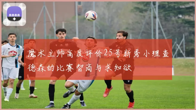 魔术主帅高度评价25号新秀小理查德森的比赛智商与求知欲