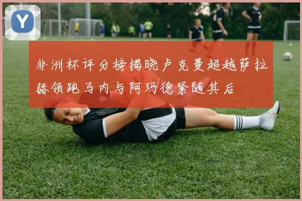 非洲杯评分榜揭晓卢克曼超越萨拉赫领跑马内与阿玛德紧随其后
