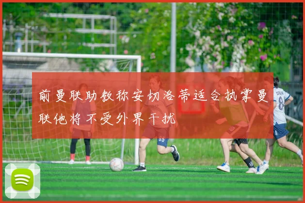 前曼联助教称安切洛蒂适合执掌曼联他将不受外界干扰