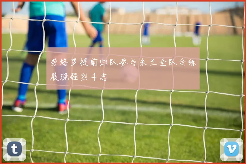 劳塔罗提前归队参与米兰全队合练展现强烈斗志