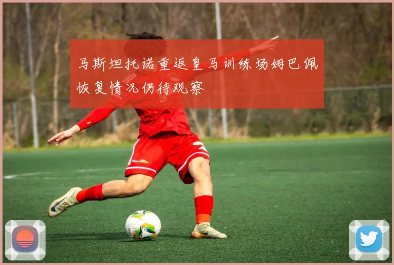 马斯坦托诺重返皇马训练场姆巴佩恢复情况仍待观察