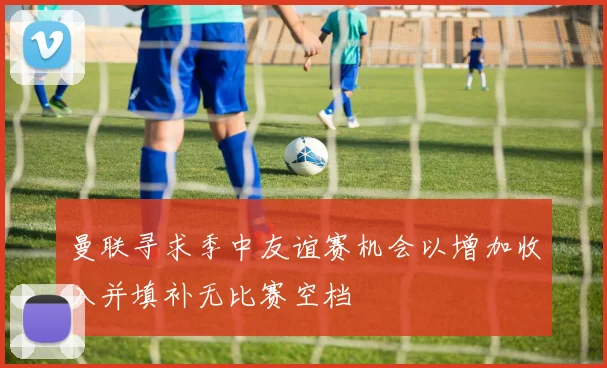 曼联寻求季中友谊赛机会以增加收入并填补无比赛空档