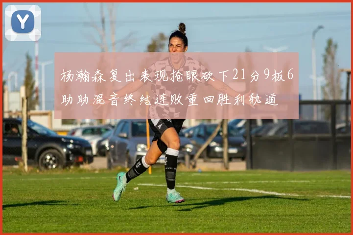 杨瀚森复出表现抢眼砍下21分9板6助助混音终结连败重回胜利轨道