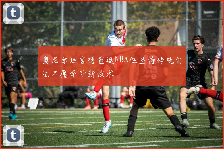 奥尼尔坦言想重返NBA但坚持传统打法不愿学习新技术
