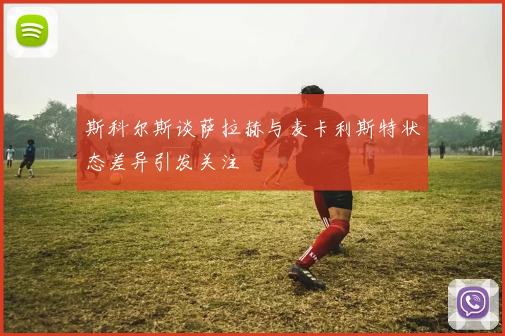 斯科尔斯谈萨拉赫与麦卡利斯特状态差异引发关注
