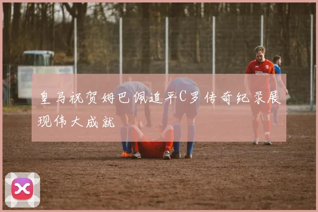 皇马祝贺姆巴佩追平C罗传奇纪录展现伟大成就