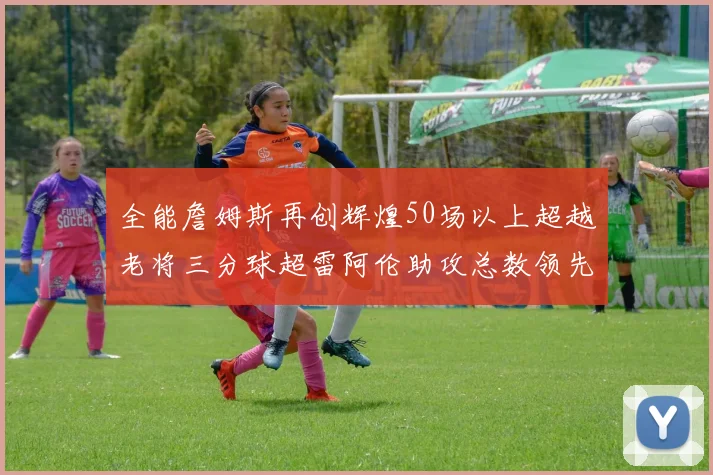 全能詹姆斯再创辉煌50场以上超越老将三分球超雷阿伦助攻总数领先隆多