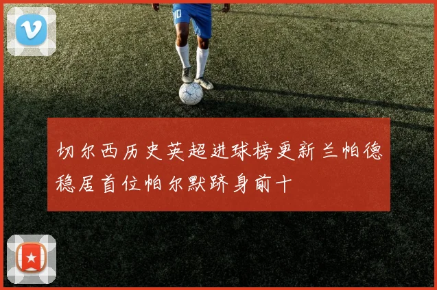 切尔西历史英超进球榜更新兰帕德稳居首位帕尔默跻身前十