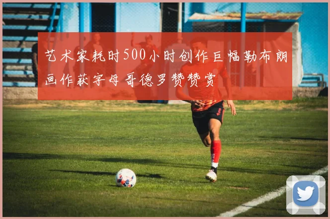 艺术家耗时500小时创作巨幅勒布朗画作获字母哥德罗赞赞赏