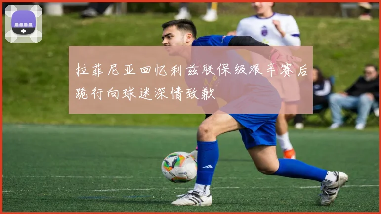 拉菲尼亚回忆利兹联保级艰辛赛后跪行向球迷深情致歉