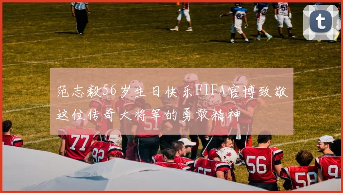范志毅56岁生日快乐FIFA官博致敬这位传奇大将军的勇敢精神